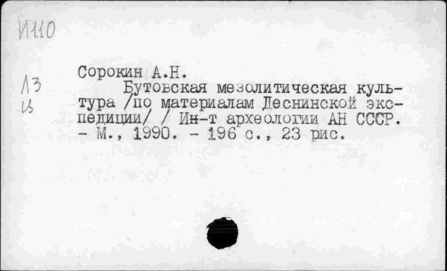 ﻿ж
Сорокин A.H.
Ю	Бутовская мезолитическая куль-
тура /по материалам Деснинской экспедиции/ / Ин-т археологии АН СССР. - М., 1990. - 196 с., 23 рис.